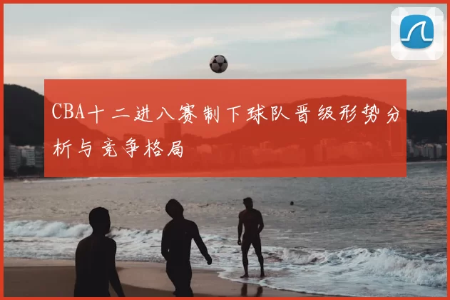 CBA十二进八赛制下球队晋级形势分析与竞争格局