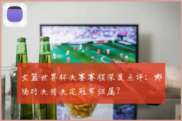 女篮世界杯决赛赛程深度点评：哪场对决将决定冠军归属？