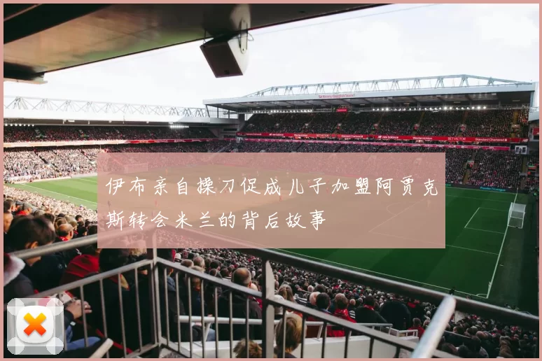 伊布亲自操刀促成儿子加盟阿贾克斯转会米兰的背后故事