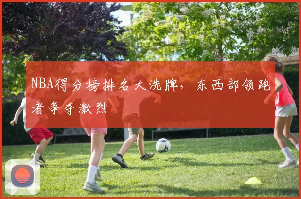 NBA得分榜排名大洗牌，东西部领跑者争夺激烈