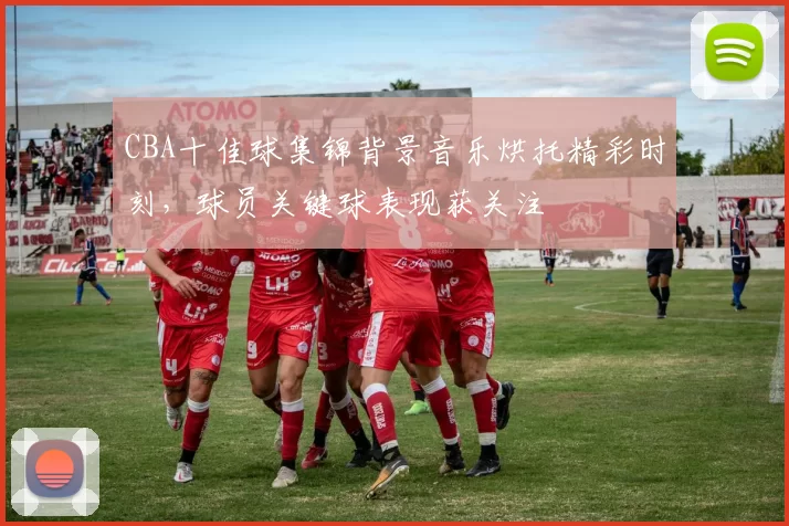 CBA十佳球集锦背景音乐烘托精彩时刻，球员关键球表现获关注