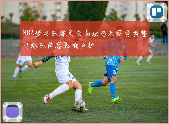 NBA梦之队球员交易动态及薪资调整对球队阵容影响分析