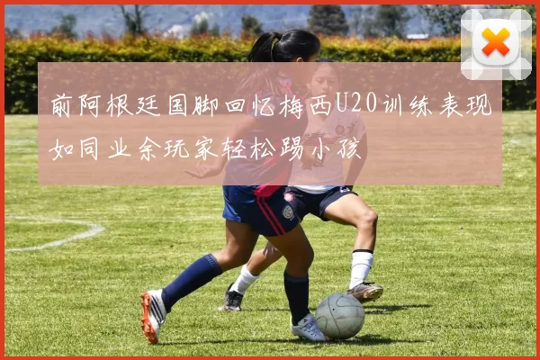 前阿根廷国脚回忆梅西U20训练表现如同业余玩家轻松踢小孩
