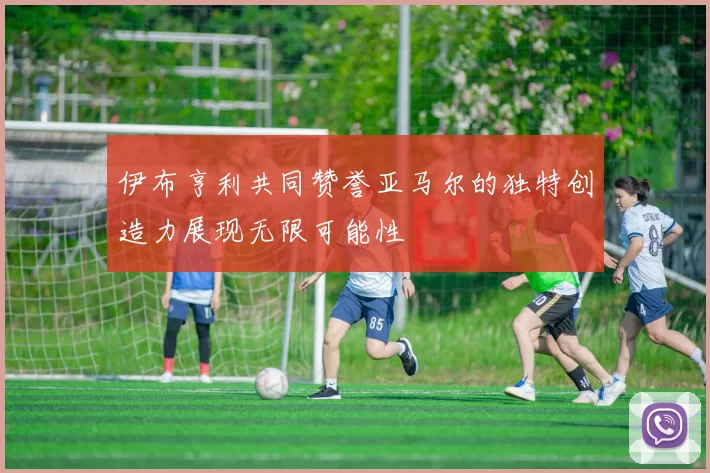 伊布亨利共同赞誉亚马尔的独特创造力展现无限可能性