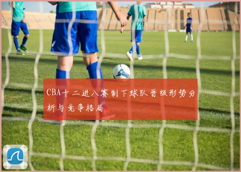CBA十二进八赛制下球队晋级形势分析与竞争格局