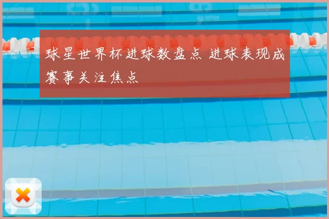 球星世界杯进球数盘点 进球表现成赛事关注焦点