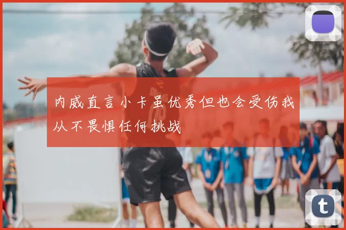 内威直言小卡虽优秀但也会受伤我从不畏惧任何挑战
