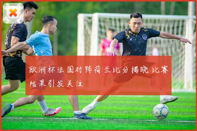 欧洲杯法国对阵荷兰比分揭晓 比赛结果引发关注