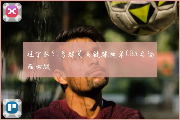 辽宁队51号球员关键球绝杀CBA名场面回顾