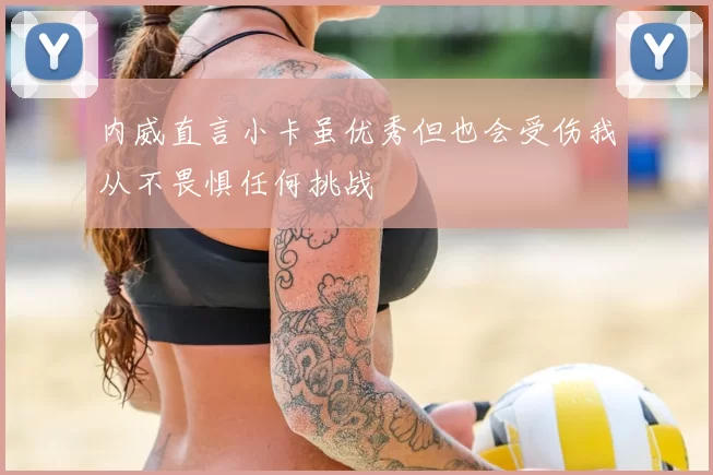 内威直言小卡虽优秀但也会受伤我从不畏惧任何挑战