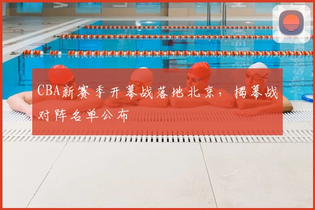 CBA新赛季开幕战落地北京，揭幕战对阵名单公布