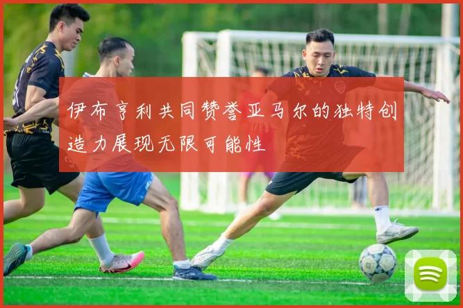 伊布亨利共同赞誉亚马尔的独特创造力展现无限可能性