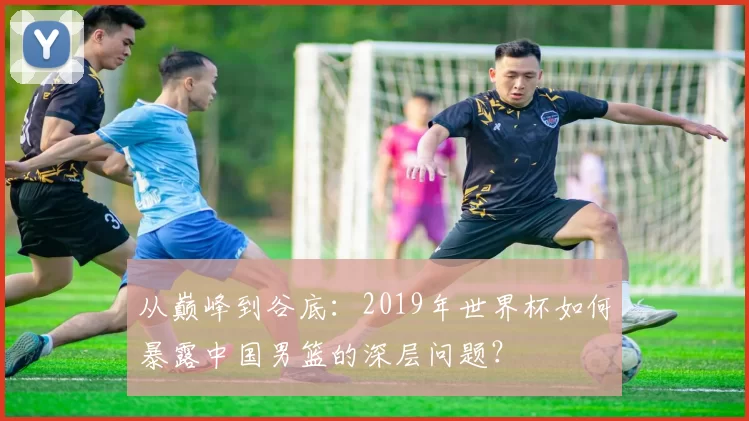 从巅峰到谷底：2019年世界杯如何暴露中国男篮的深层问题？