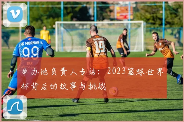 举办地负责人专访：2023篮球世界杯背后的故事与挑战