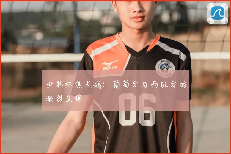 世界杯焦点战：葡萄牙与西班牙的激烈交锋