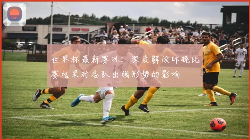 世界杯最新赛况:深度解读昨晚比赛结果对各队出线形势的影响