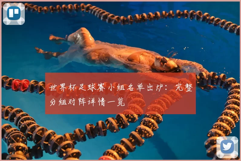 世界杯足球赛小组名单出炉:完整分组对阵详情一览