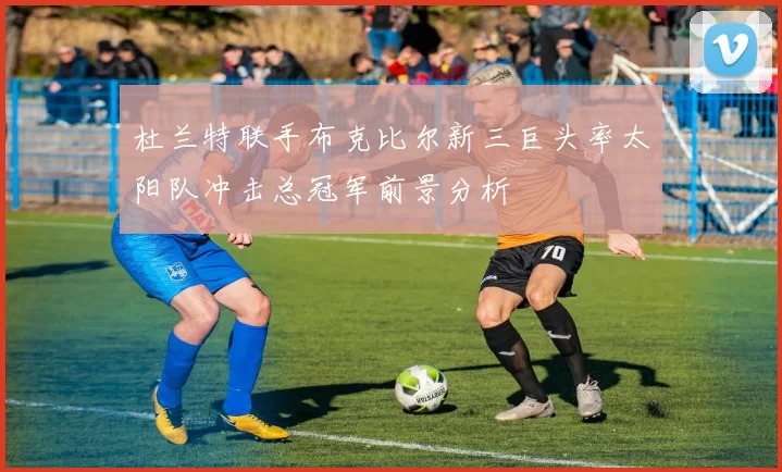 杜兰特联手布克比尔新三巨头率太阳队冲击总冠军前景分析