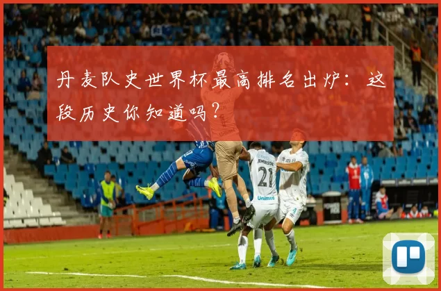 丹麦队史世界杯最高排名出炉:这段历史你知道吗?