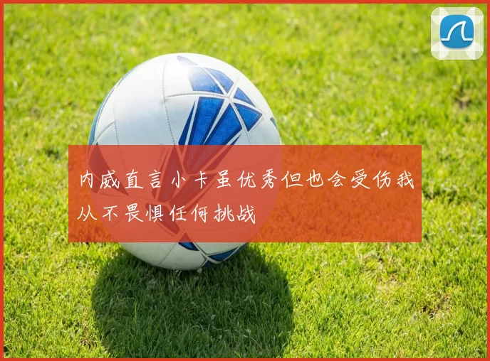 内威直言小卡虽优秀但也会受伤我从不畏惧任何挑战