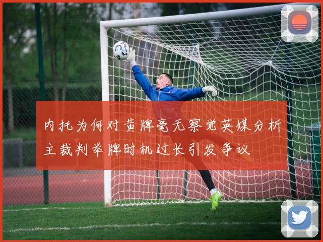 内托为何对黄牌毫无察觉英媒分析主裁判举牌时机过长引发争议