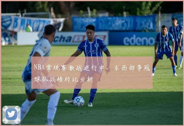 NBA常规赛激战进行中,东西部争冠球队战绩对比分析