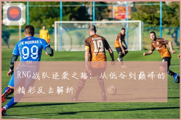 RNG战队逆袭之路：从低谷到巅峰的精彩反击解析