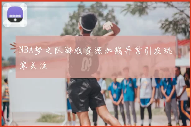 NBA梦之队游戏资源加载异常引发玩家关注