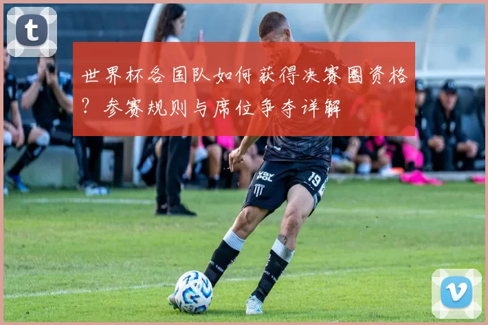 世界杯各国队如何获得决赛圈资格？参赛规则与席位争夺详解