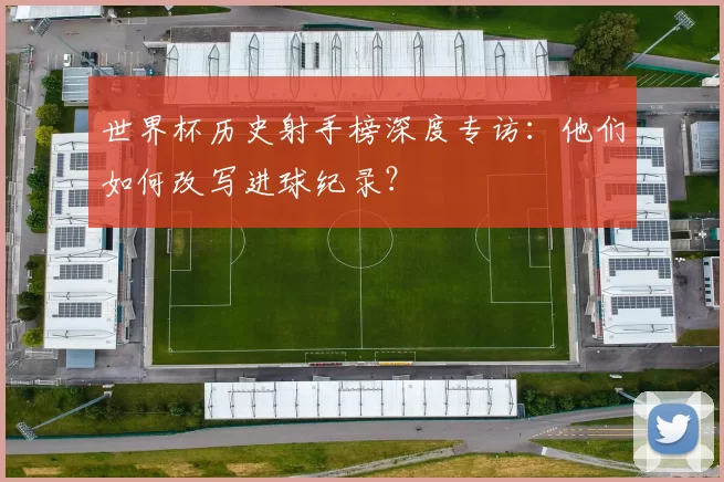 世界杯历史射手榜深度专访:他们如何改写进球纪录?